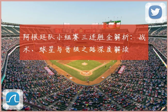 阿根廷队小组赛三连胜全解析：战术、球星与晋级之路深度解读
