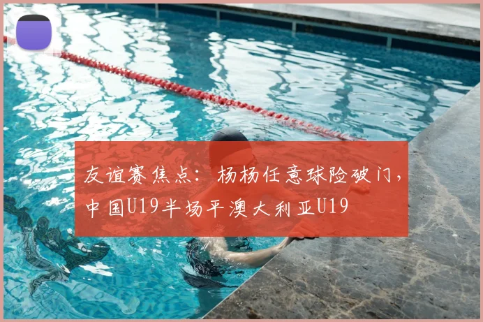 友谊赛焦点：杨杨任意球险破门，中国U19半场平澳大利亚U19