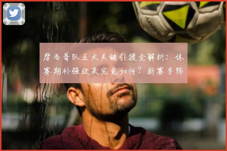 摩洛哥队五大关键引援全解析：休赛期补强效果究竟如何？新赛季阵容深度展望