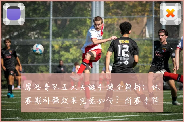 摩洛哥队五大关键引援全解析：休赛期补强效果究竟如何？新赛季阵容深度展望