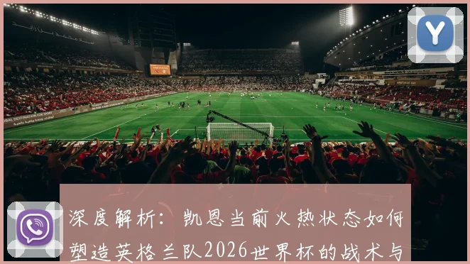深度解析：凯恩当前火热状态如何塑造英格兰队2026世界杯的战术与前景
