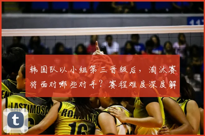 韩国队以小组第三晋级后，淘汰赛将面对哪些对手？赛程难度深度解析