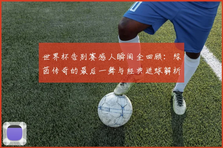 世界杯告别赛感人瞬间全回顾：绿茵传奇的最后一舞与经典进球解析