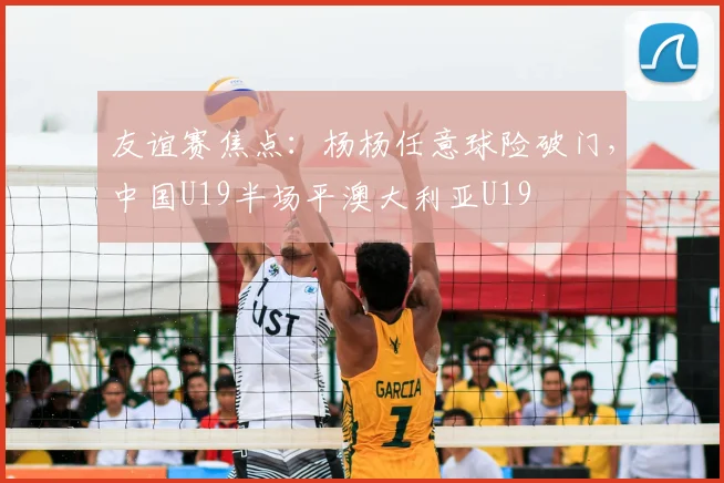 友谊赛焦点:杨杨任意球险破门,中国U19半场平澳大利亚U19