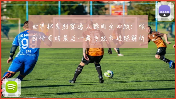 世界杯告别赛感人瞬间全回顾：绿茵传奇的最后一舞与经典进球解析